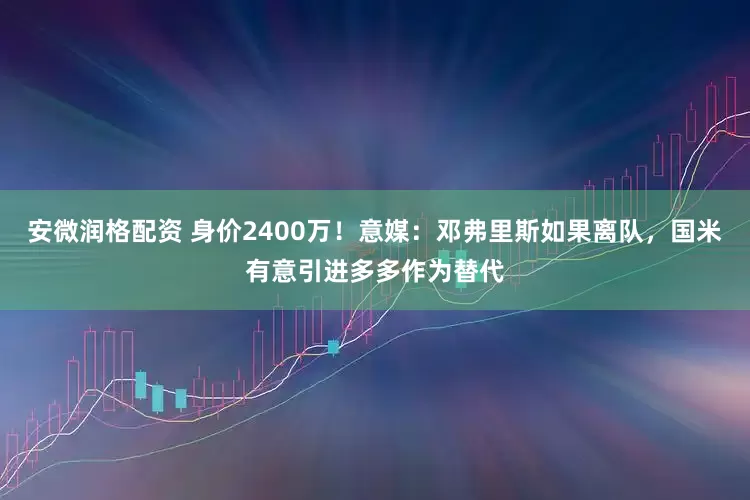 安微润格配资 身价2400万！意媒：邓弗里斯如果离队，国米有意引进多多作为替代