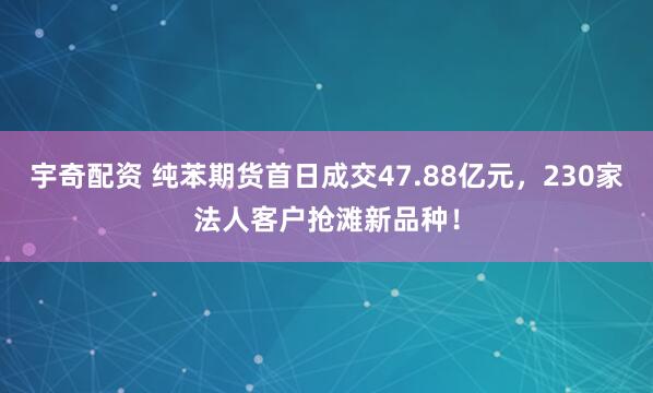宇奇配资 纯苯期货首日成交47.88亿元，230家法人客户抢滩新品种！