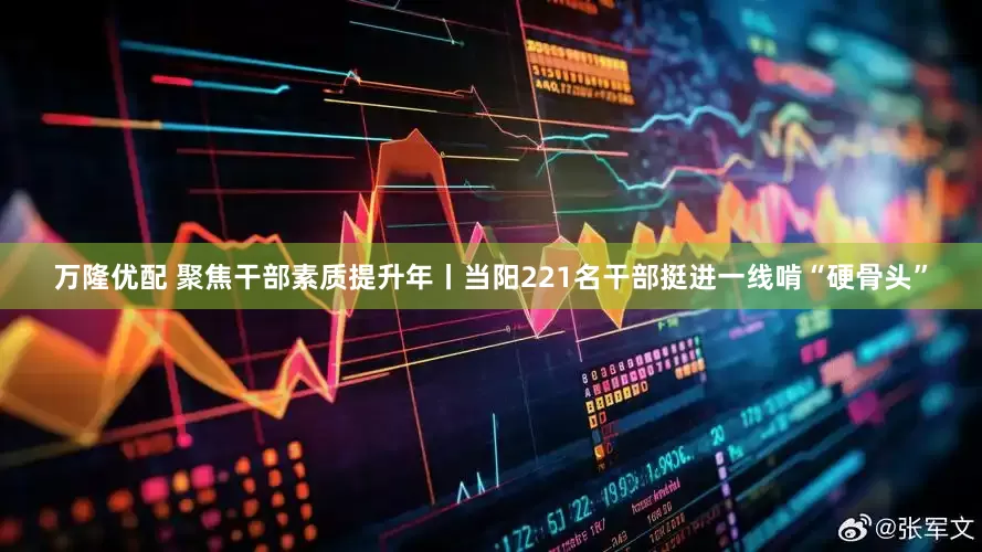 万隆优配 聚焦干部素质提升年丨当阳221名干部挺进一线啃“硬骨头”