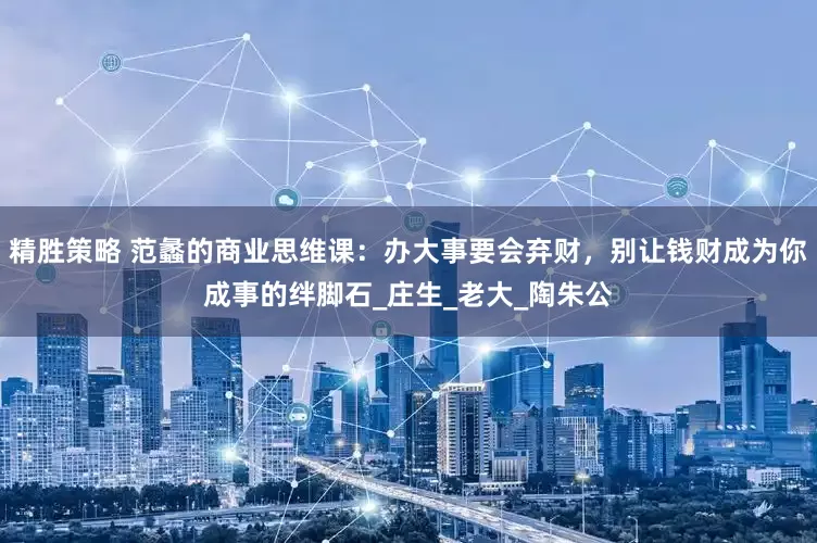 精胜策略 范蠡的商业思维课：办大事要会弃财，别让钱财成为你成事的绊脚石_庄生_老大_陶朱公