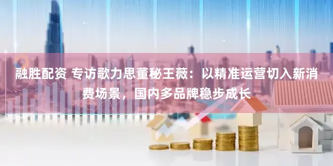 融胜配资 专访歌力思董秘王薇：以精准运营切入新消费场景，国内多品牌稳步成长