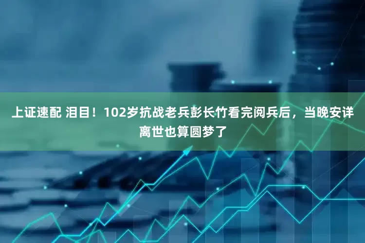 上证速配 泪目！102岁抗战老兵彭长竹看完阅兵后，当晚安详离世也算圆梦了