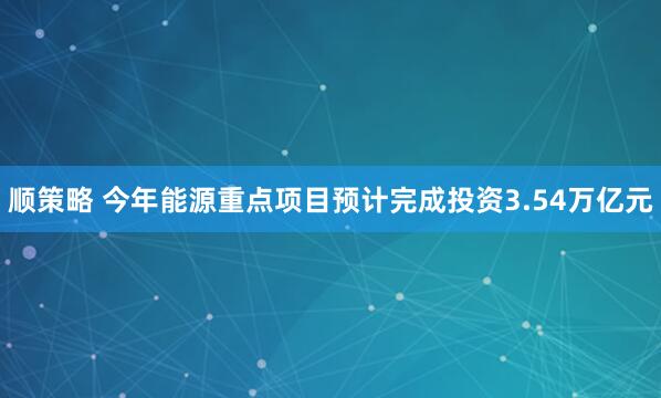 顺策略 今年能源重点项目预计完成投资3.54万亿元