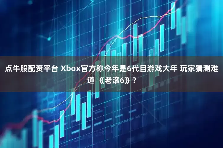 点牛股配资平台 Xbox官方称今年是6代目游戏大年 玩家猜测难道 《老滚6》？