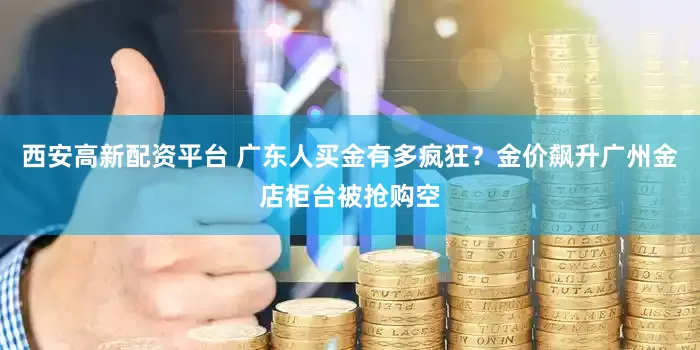 西安高新配资平台 广东人买金有多疯狂？金价飙升广州金店柜台被抢购空