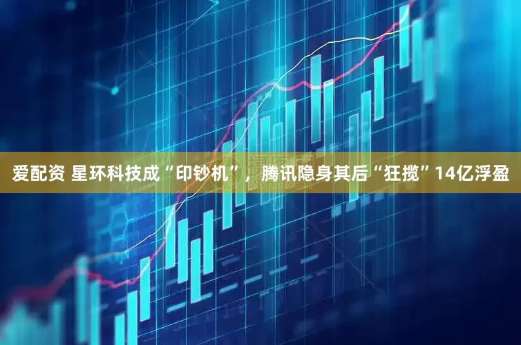 爱配资 星环科技成“印钞机”，腾讯隐身其后“狂揽”14亿浮盈