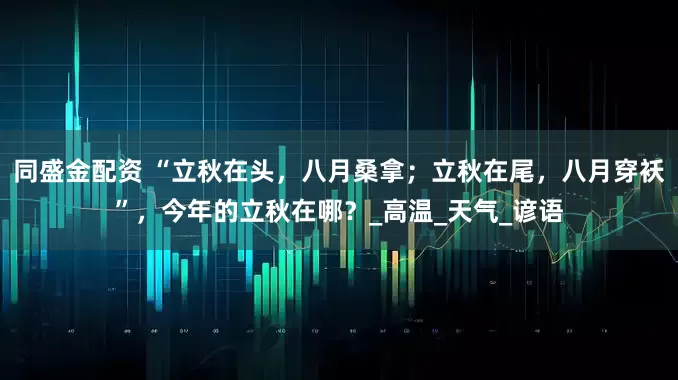 同盛金配资 “立秋在头，八月桑拿；立秋在尾，八月穿袄”，今年的立秋在哪？_高温_天气_谚语